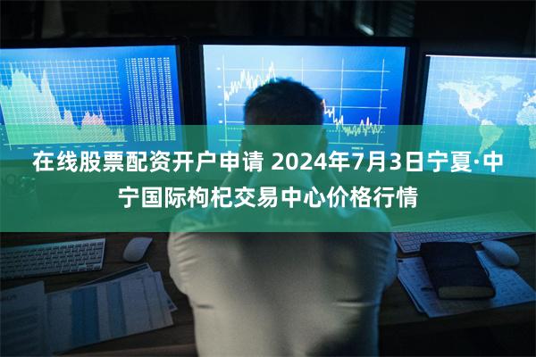 在线股票配资开户申请 2024年7月3日宁夏·中宁国际枸杞交易中心价格行情