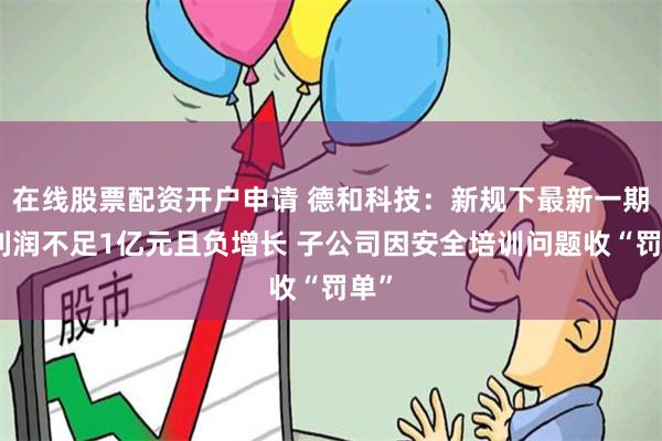 在线股票配资开户申请 德和科技：新规下最新一期净利润不足1亿元且负增长 子公司因安全培训问题收“罚单”