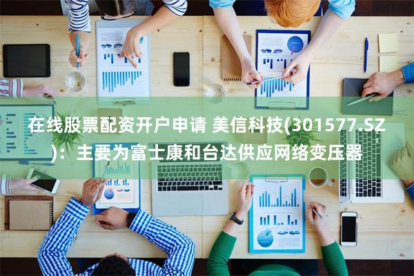 在线股票配资开户申请 美信科技(301577.SZ)：主要为富士康和台达供应网络变压器