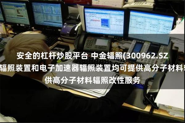 安全的杠杆炒股平台 中金辐照(300962.SZ)：目前钴60辐照装置和电子加速器辐照装置均可提供高分子材料辐照改性服务