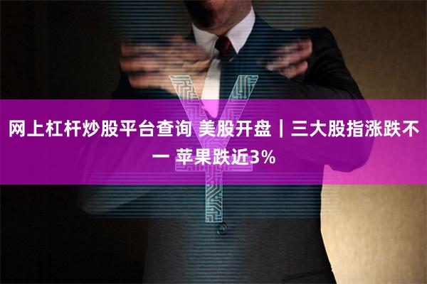 网上杠杆炒股平台查询 美股开盘｜三大股指涨跌不一 苹果跌近3%