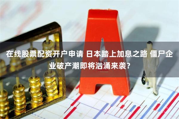 在线股票配资开户申请 日本踏上加息之路 僵尸企业破产潮即将汹涌来袭？