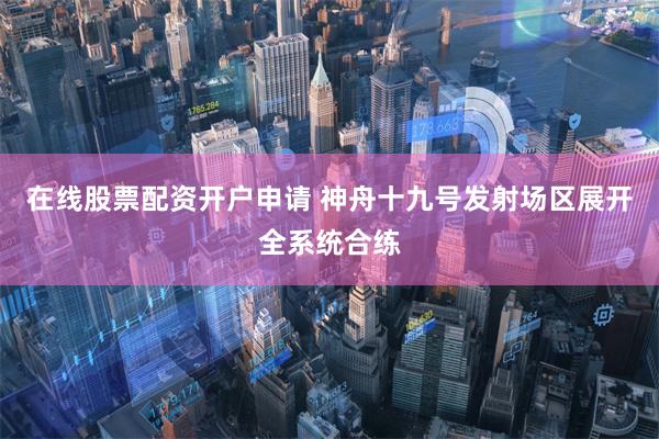 在线股票配资开户申请 神舟十九号发射场区展开全系统合练