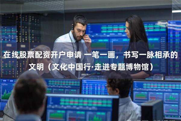 在线股票配资开户申请 一笔一画，书写一脉相承的文明（文化中国行·走进专题博物馆）