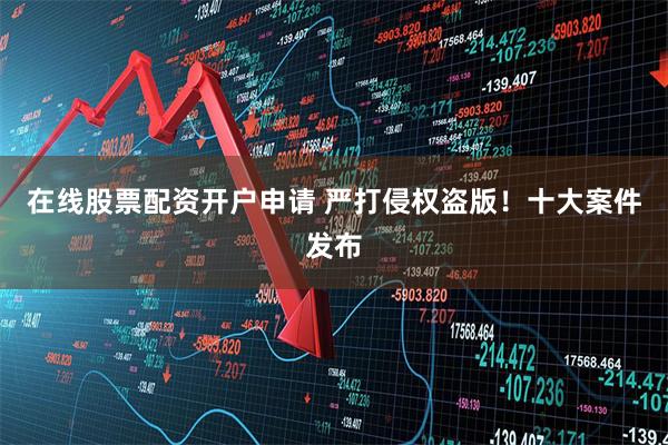 在线股票配资开户申请 严打侵权盗版！十大案件发布