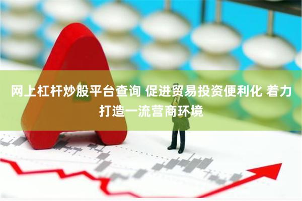 网上杠杆炒股平台查询 促进贸易投资便利化 着力打造一流营商环境