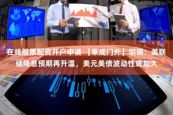 在线股票配资开户申请 【阜成门外】明明：美联储降息预期再升温，美元美债波动性或加大
