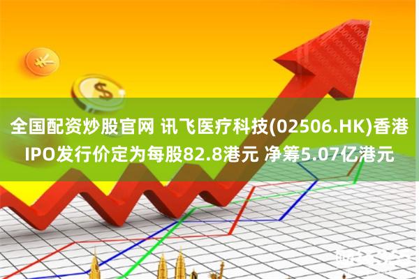 全国配资炒股官网 讯飞医疗科技(02506.HK)香港IPO发行价定为每股82.8港元 净筹5.07亿港元