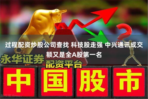 过程配资炒股公司查找 科技股走强 中兴通讯成交额又是全A股第一名