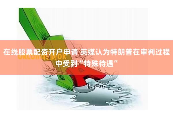 在线股票配资开户申请 英媒认为特朗普在审判过程中受到“特殊待遇”